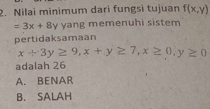 Nilai minimum dari fungsi tujuan f(x,y)
=3x+8y yang memenuhi sistem
pertidaksamaan
x+3y≥ 9, x+y≥ 7, x≥ 0, y≥ 0
adalah 26
A. BENAR
B. SALAH