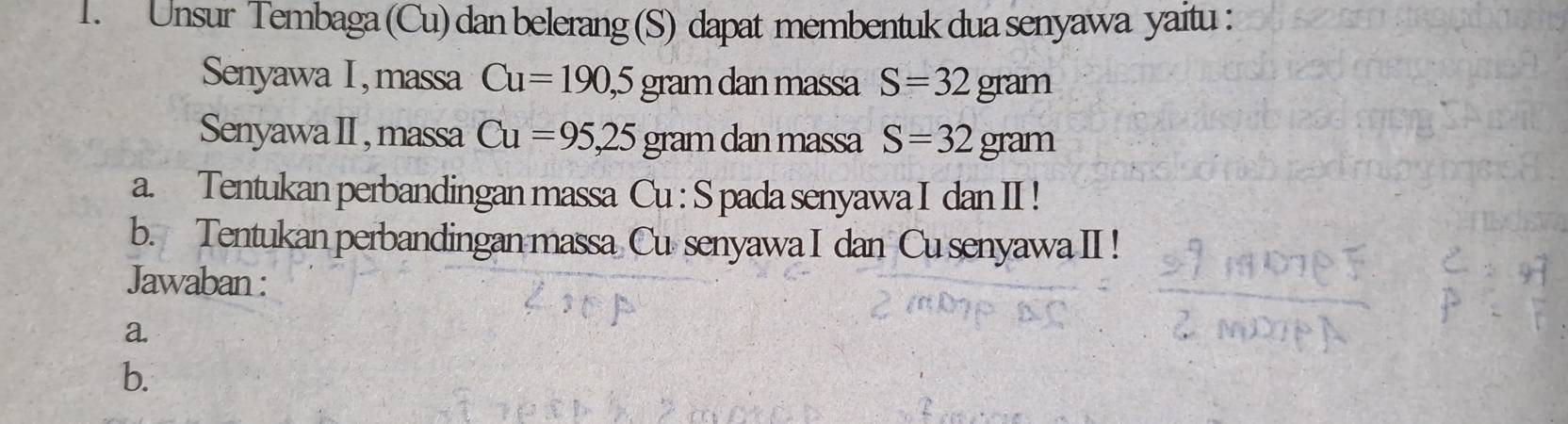 Unsur Tembaga (Cu) dan belerang (S) dapat membentuk dua senyawa yaitu : 
Senyawa I , massa Cu=190,5gra âm dan massa S=32 gram
Senyawa II , massa Cu=95,25 gram dan massa S=32 gram
a. Tentukan perbandingan massa Cu : S pada senyawa I dan II ! 
b. Tentukan perbandingan massa Cu senyawa I dan Cu senyawa II! 
Jawaban : 
a. 
b.