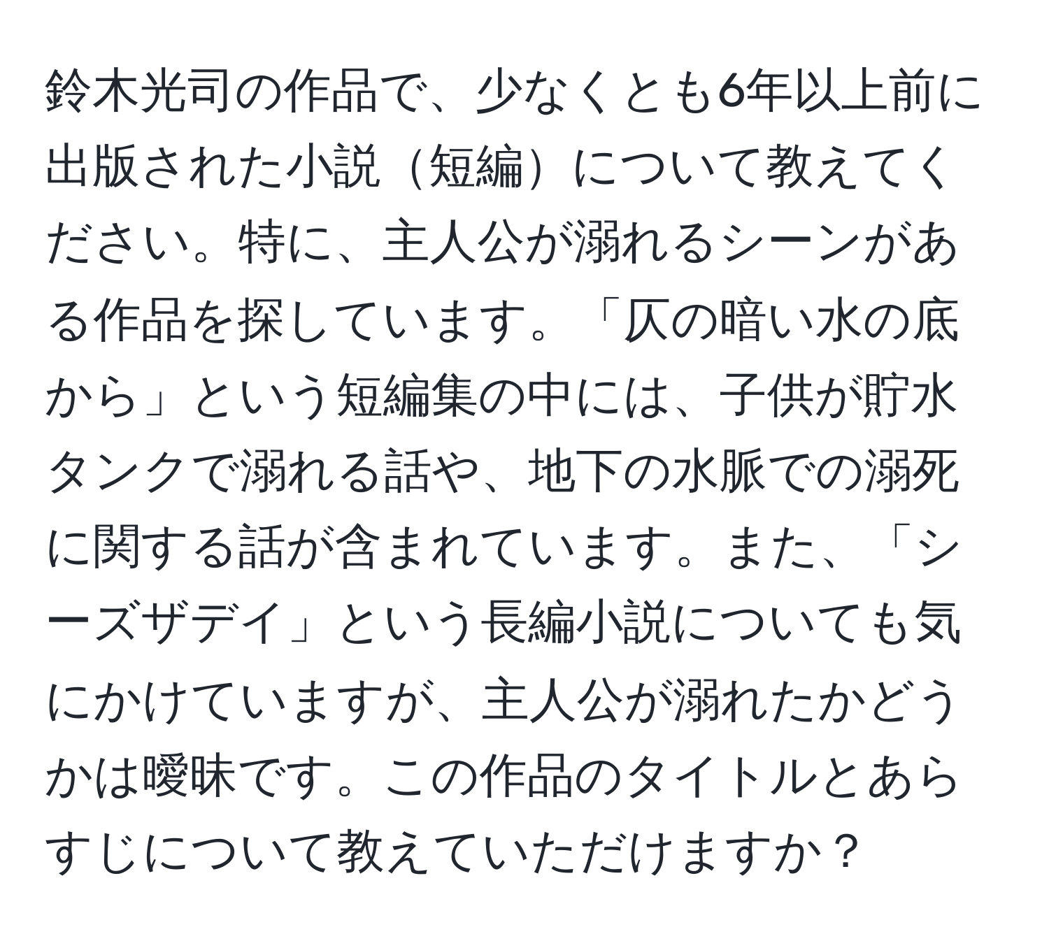 鈴木光司の作品で、少なくとも6年以上前に出版された小説短編について教えてください。特に、主人公が溺れるシーンがある作品を探しています。「仄の暗い水の底から」という短編集の中には、子供が貯水タンクで溺れる話や、地下の水脈での溺死に関する話が含まれています。また、「シーズザデイ」という長編小説についても気にかけていますが、主人公が溺れたかどうかは曖昧です。この作品のタイトルとあらすじについて教えていただけますか？