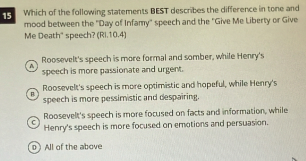 Which of the following statements BEST describes the difference in tone and
mood between the ''Day of Infamy'' speech and the ''Give Me Liberty or Give
Me Death' speech? (RI.10.4)
Roosevelt's speech is more formal and somber, while Henry's
a
speech is more passionate and urgent.
Roosevelt's speech is more optimistic and hopeful, while Henry's
B
speech is more pessimistic and despairing.
Roosevelt's speech is more focused on facts and information, while
C
Henry's speech is more focused on emotions and persuasion.
D All of the above