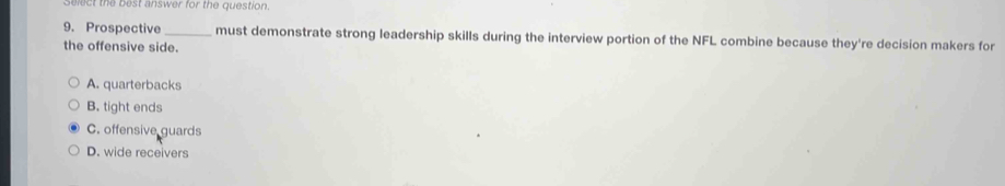 Select the best answer for the question.
9. Prospective _must demonstrate strong leadership skills during the interview portion of the NFL combine because they're decision makers for
the offensive side.
A. quarterbacks
B. tight ends
C. offensive guards
D. wide receivers