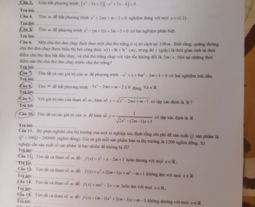 Giải bắt phương trình: (x^2-3x+2)(-x^2+5x-6)≥ 0.
Trã lời:_
Câu 4. Tìm m đề bắt phương trình x^2+2mx+m-2<0</tex> nghiệm đảng với mọi x∈ (1;2).
Trá lời:_
Câu S Tìm = để phương trình x^2-(m+1)x+3m-5=0 có hai nghiệm phân biệt.
Trả lời:_
Câu 6. Một chú thỏ đen chạy đuổi theo một chú thỏ trắng ở vị trí cách nó 100m . Biết rằng, quãng đường
chú thô đen chạy được biểu thị bởi công thức s(t)=8t+5t^2 (m) , trong đó r (giây) là thời gian tính từ thời
điểm chủ thỏ đen bắt đầu chạy, và chú thỏ trắng chạy với vận tốc không đổi là 3m/ s. Hỏi tại những thời
điểm nào thì chú thô đen chạy trước chú thỏ trắng?
Trả lời:_
âu 7) Tìm tắt cá các giá trị của m để phương trình -x^2+x+4m^2-5m+1=0 có hai nghiệm trái đầu.
Trả lời:_
âu 8 Tim '' để bắt phương trình -3x^2-2mx+m-2≤ 0 dúng forall x∈ R.
Trả lời:_
_
Câu 9 Với giá trị nào của tham số m , hàm số y=sqrt(x^2-2mx+m-1) có tập xác định là  ？
Trả lời:
Câu 10. Tìm tất cả các giá trị của m đề hàm số y= 1/sqrt(2x^2-(2m-1)x+1)  có tập xác định là R .
Trả lời:_
Câu 11. Bộ phận nghiên cứu thị trường của một xí nghiệp xác định tổng chỉ phí để sản xuất Q sản phẩm là
Q^2+300Q + 200000 (nghìn đồng). Giả sử giá mỗi sản phầm bán ra thị trường là 1200 nghìn đồng. Xí
nghiệp cần sản xuất số sản phẩm là bao nhiêu đề không bị lỗ?
Trả lời:_
Câu 12) Tim tắt cá tham số m đề: f(x)=x^2-x-2m+3 luôn dương với mọi x∈ R ,
Tra lời:_
Cầu 13. Tim tắt cả tham số m đề: f(x)=x^2+2(m-1)x+m^2-m+1 khōng âm với mọi
Trà lời:_ x∈ R.
Cầu 14. Tìm tắt cả tham số m đề: f(x)=mx^2-2x+m luôn âm với mọi x∈ R
Trả lời: _.
ầu 15 Tìm tất cả tham số m để: f(x)=(m-1)x^2+2(m-1)x+m-3
Trả lời: _không dương v i mọi x∈ R.