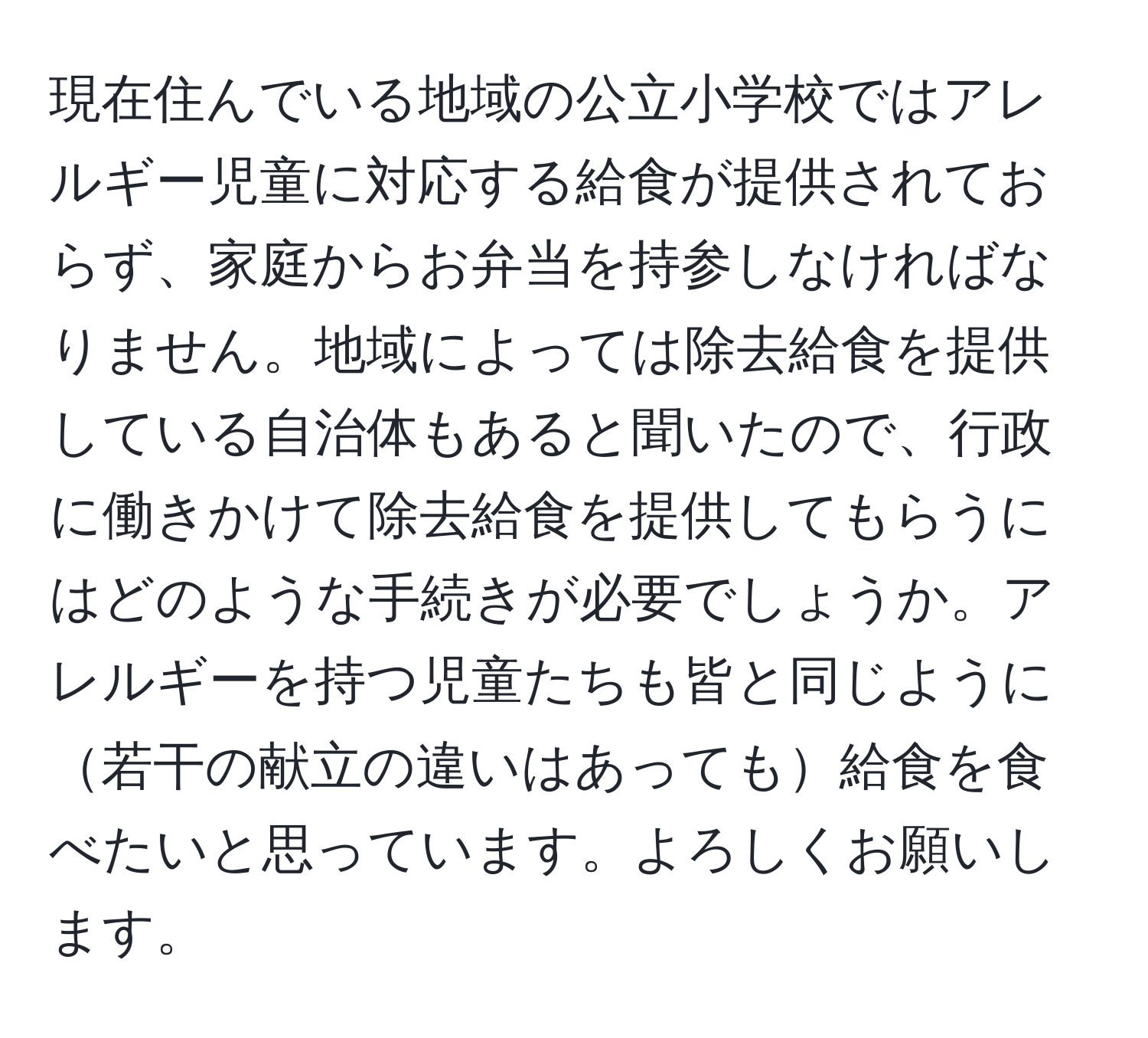 現在住んでいる地域の公立小学校ではアレルギー児童に対応する給食が提供されておらず、家庭からお弁当を持参しなければなりません。地域によっては除去給食を提供している自治体もあると聞いたので、行政に働きかけて除去給食を提供してもらうにはどのような手続きが必要でしょうか。アレルギーを持つ児童たちも皆と同じように若干の献立の違いはあっても給食を食べたいと思っています。よろしくお願いします。