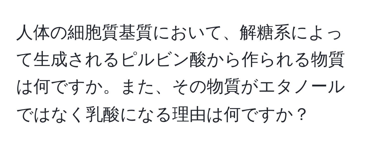 人体の細胞質基質において、解糖系によって生成されるピルビン酸から作られる物質は何ですか。また、その物質がエタノールではなく乳酸になる理由は何ですか？