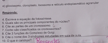 glioxissomo, cloroplasto, lisossomo e retículo endoplasmático agranular 
Responda: 
4. Escreva a equação da fotossíntese. 
5. Quais são os principais componentes do núcleo? 
6. Cite as partes de um cromossomo. 
7. Como são classificados os cromossomos? 
8. Cite 3 funções do Complexo de Golgi. 
9. Cite o nome das 3 síndromes estudadas em sala de aula. 
10. O que é cariótipo?