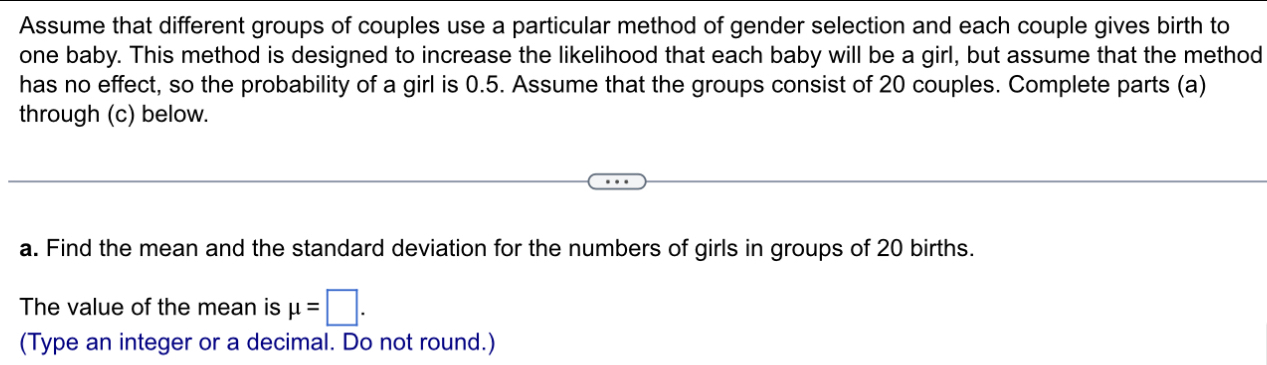 Assume that different groups of couples use a particular method of gender selection and each couple gives birth to 
one baby. This method is designed to increase the likelihood that each baby will be a girl, but assume that the method 
has no effect, so the probability of a girl is 0.5. Assume that the groups consist of 20 couples. Complete parts (a) 
through (c) below. 
a. Find the mean and the standard deviation for the numbers of girls in groups of 20 births. 
The value of the mean is mu =□. 
(Type an integer or a decimal. Do not round.)