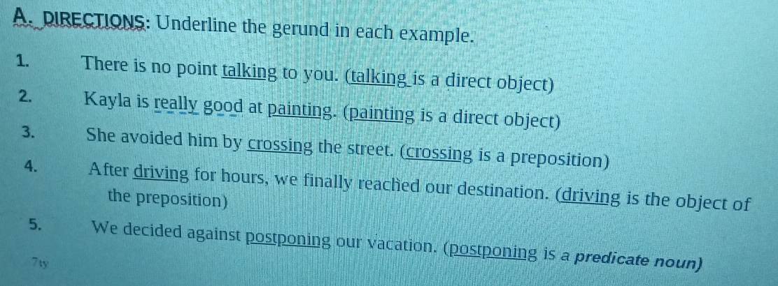 pIRECTIONS: Underline the gerund in each example. 
1. There is no point talking to you. (talking is a direct object) 
2. Kayla is really good at painting. (painting is a direct object) 
3. She avoided him by crossing the street. (crossing is a preposition) 
4. After driving for hours, we finally reached our destination. (driving is the object of 
the preposition) 
5. We decided against postponing our vacation. (postponing is a predicate noun) 
7ty