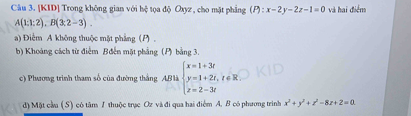 [KID] Trong không gian với hệ tọa độ Oxyz , cho mặt phẳng (P) : x-2y-2z-1=0 và hai điểm
A(1;1;2), B(3;2-3). 
a) Điểm A không thuộc mặt phẳng (P) . 
b) Khoảng cách từ điểm Bđến mặt phẳng (P) bằng 3. 
c) Phương trình tham số của đường thẳng ABlà beginarrayl x=1+3t y=1+2t,t∈ R. z=2-3tendarray.
d) Mặt cầu (S) có tâm I thuộc trục Oz và đi qua hai điểm A, B có phương trình x^2+y^2+z^2-8z+2=0.