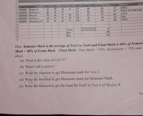 Hint: Semester Mark is the average of Test1 to Test4 and Final Mark is 60% of Semest 
Mark + 40% of Exam Mark. Final Mark: Pass Mark =50% 、 Distinction =75% and 
above 
(a) What is the value of Cell J7? 
(b) Which cell is active? 
(c) Write the function to get Maximum mark for Test 2. 
(d) Write the function to get Minimum mark for Semester Mark. 
(e) Write the function to get the Sum for Test1 to Test 4 of Mudau R 
Pa