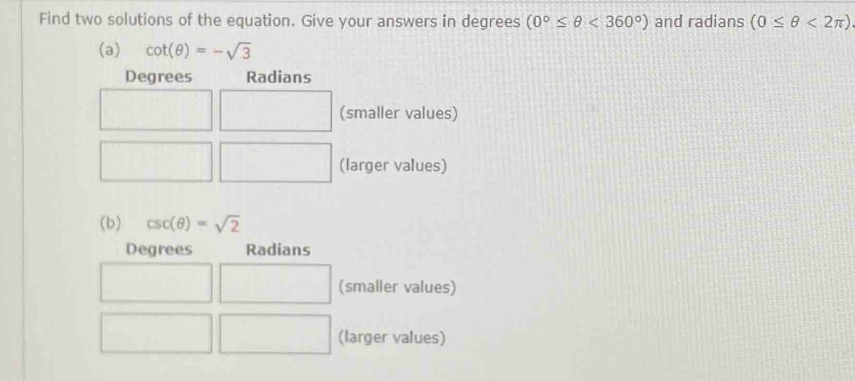 Find two solutions of the equation. Give your answers in degrees (0°≤ θ <360°) and radians (0≤ θ <2π )
(a) cot (θ )=-sqrt(3)
Degrees Radians
(smaller values)
(larger values)
(b) csc (θ )=sqrt(2)
Degrees Radians
(smaller values)
(larger values)