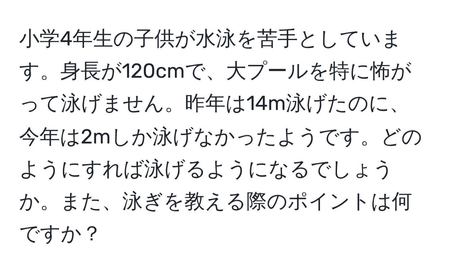 小学4年生の子供が水泳を苦手としています。身長が120cmで、大プールを特に怖がって泳げません。昨年は14m泳げたのに、今年は2mしか泳げなかったようです。どのようにすれば泳げるようになるでしょうか。また、泳ぎを教える際のポイントは何ですか？