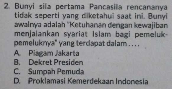 Bunyi sila pertama Pancasila rencananya
tidak seperti yang diketahui saat ini. Bunyi
awalnya adalah "Ketuhanan dengan kewajiban
menjalankan syariat Islam bagi pemeluk-
pemeluknya" yang terdapat dalam . . . .
A. Piagam Jakarta
B. Dekret Presiden
C. Sumpah Pemuda
D. Proklamasi Kemerdekaan Indonesia