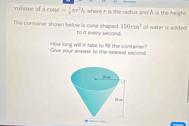 4A 48 4 C 4D 4E Summary 
volume of a cone = 1/3 π r^2h , where r is the radius and h is the height. 
The container shown below is cone shaped. 150cm^3 of water is added 
to it every second. 
How long will it take to fill the container? 
Give your answer to the nearest second. 
# Watch video Answer