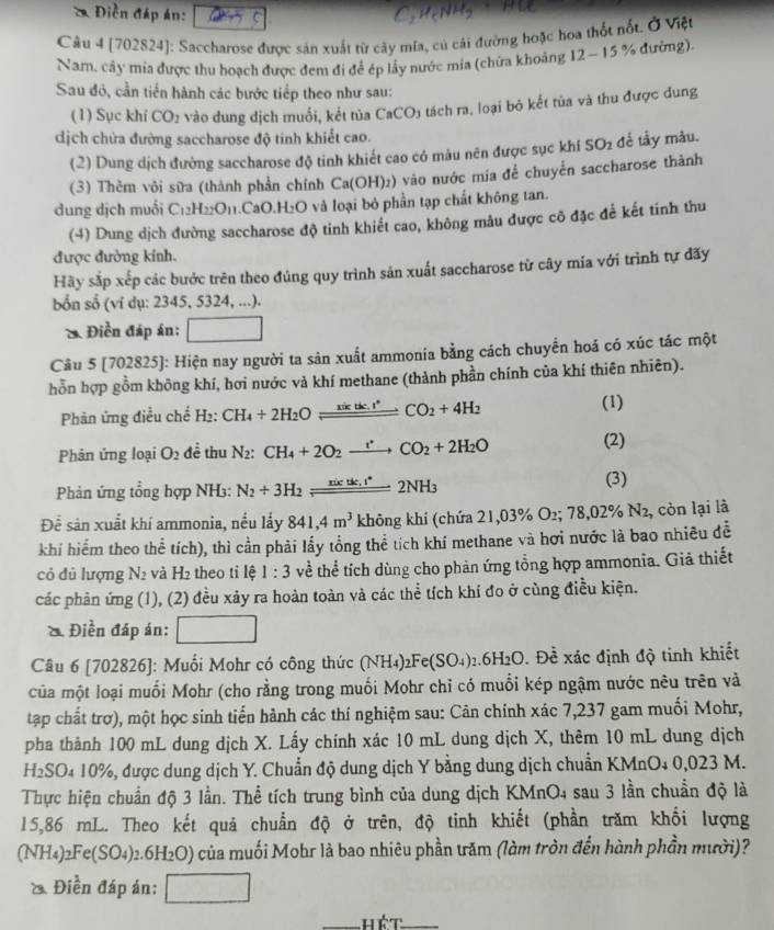 a  Điền đáp án:  
C.HeNH
Câu 4 [702824]: Saccharose được sản xuất từ cây mĩa, củ cái đường hoặc hoa thốt nổt. Ở Việt
Nam, cây mía được thu hoạch được đem đi để ép lầy nước mia (chứa khoảng 12 - 15 % đường).
Sau đô, cần tiến hành các bước tiếp theo như sau:
(1) Sục khí CO_2 vào dung dịch muối, kết tủa CaCO3 tách ra, loại bó kết tủa và thu được dung
dịch chửa đường saccharose độ tinh khiết cao.
(2) Dung dịch đường saccharose độ tinh khiết cao có mâu nên được sục khí SO2 để tấy mẫu.
(3) Thèm vỏi sữa (thành phần chính Ca(OH)₂) vào nước mía để chuyển saccharose thành
dung dịch muối C_12H_22O_11.CaO. H_2O và loại bỏ phần tạp chất không tan.
(-4) Dung dịch đường saccharose độ tinh khiết cao, không mẫu được cô đặc để kết tinh thu
được đường kinh.
Hãy sắp xếp các bước trên theo đủng quy trình sản xuất saccharose từ cây mía với trình tự đãy
bốn số (ví dụ: 2345, 5324, ...).
*. Điền đáp án; □
Câu 5 [702825]: Hiện nay người ta sản xuất ammonia bằng cách chuyển hoá có xúc tác một
hỗn hợp gồm không khí, hơi nước và khí methane (thành phần chính của khí thiên nhiên).
Phản ứng điều chế H2: CH_4+2H_2Oleftharpoons _ xikge.r^(ast)CO_2+4H_2 (1)
Phản ứng loại O_2 để thu N_2 CH_4+2O_2xrightarrow eCO_2+2H_2O
(2)
Phản ứng tổng hợp NH3: N_2+3H_2leftharpoons 2NH_3
(3)
Để sản xuất khí ammonia, nều lấy 841,4m^3 không khí (chứa 21,03% O_2;78,02% N_2 2, còn lại là
khí hiểm theo thể tích), thì cần phải lấy tổng thể tích khí methane và hơi nước là bao nhiều đễ
cỏ dủ lượng N_2 và H_2 theo tỉ lệ 1:3 về thể tích dùng cho phản ứng tổng hợp ammonia. Giả thiết
các phản ứng (1), (2) đều xãy ra hoàn toàn và các thể tích khi đo ở cùng điều kiện.
* Điền đáp án: □
Câu 6 [702826]: Muối Mohr có công thức (NH_4)_2Fe(SO_4)_2.6H_2O. Đề xác định độ tinh khiết
của một loại muối Mohr (cho rằng trong muối Mohr chỉ có muối kép ngậm nước nêu trên và
tập chất trơ), một học sinh tiến hành các thí nghiệm sau: Cân chính xác 7,237 gam muối Mohr,
pha thành 100 mL dung dịch X. Lấy chính xác 10 mL dung dịch X, thêm 10 mL dung dịch
H₂SO₄ 10%, được dung dịch Y. Chuẩn độ dung dịch Y bằng dung dịch chuẩn KMnO₄ 0,023 M.
Thực hiện chuẩn độ 3 lần. Thể tích trung bình của dung dịch KMnO4 sau 3 lần chuẩn độ là
15,86 mL. Theo kết quả chuẩn độ ở trên, độ tinh khiết (phần trăm khối lượng
(NH_4)_2Fe(SO_4)_2.6H_2O) o của muối Mohr là bao nhiêu phần ưăm (làm tròn đến hành phần mười)?
& Điền đáp án: □
_hết_