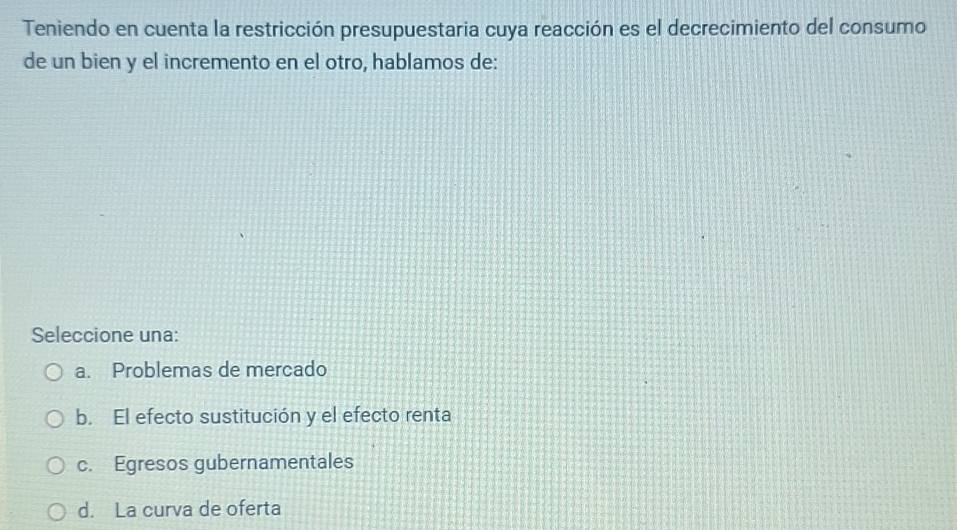 Teniendo en cuenta la restricción presupuestaria cuya reacción es el decrecimiento del consumo
de un bien y el incremento en el otro, hablamos de:
Seleccione una:
a. Problemas de mercado
b. El efecto sustitución y el efecto renta
c. Egresos gubernamentales
d. La curva de oferta