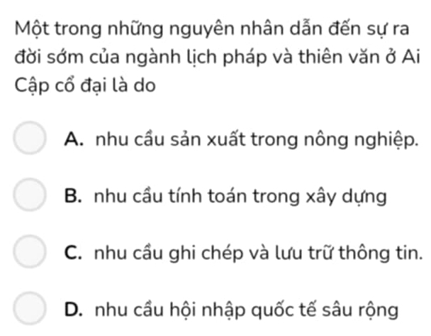 Một trong những nguyên nhân dẫn đến sự ra
đời sớm của ngành lịch pháp và thiên văn ở Ai
Cập cổ đại là do
A. nhu cầu sản xuất trong nông nghiệp.
B. nhu cầu tính toán trong xây dựng
C. nhu cầu ghi chép và lưu trữ thông tin.
D. nhu cầu hội nhập quốc tế sâu rộng