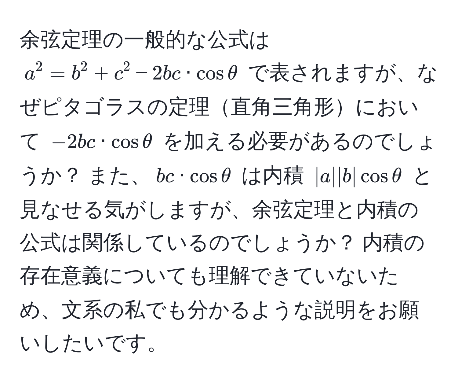 余弦定理の一般的な公式は ( a^2 = b^2 + c^2 - 2bc · cos θ ) で表されますが、なぜピタゴラスの定理直角三角形において ( -2bc · cos θ ) を加える必要があるのでしょうか？ また、( bc · cos θ ) は内積 ( |a||b|cosθ ) と見なせる気がしますが、余弦定理と内積の公式は関係しているのでしょうか？ 内積の存在意義についても理解できていないため、文系の私でも分かるような説明をお願いしたいです。