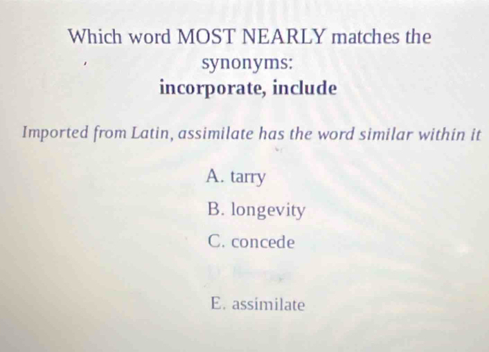 Which word MOST NEARLY matches the
synonyms;
incorporate, include
Imported from Latin, assimilate has the word similar within it
A. tarry
B. longevity
C. concede
E. assimilate