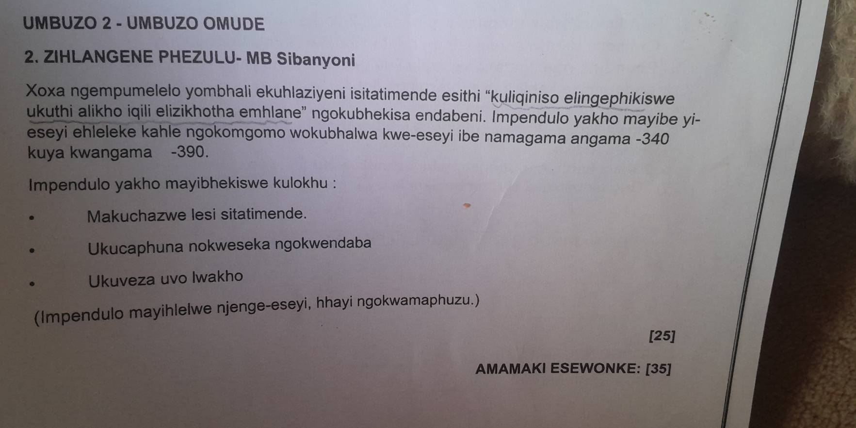 UMBUZO 2 - UMBUZO OMUDE 
2. ZIHLANGENE PHEZULU- MB Sibanyoni 
Xoxa ngempumelelo yombhali ekuhlaziyeni isitatimende esithi “kuliqiniso elingephikiswe 
ukuthi alikho iqili elizikhotha emhlane" ngokubhekisa endabeni. Impendulo yakho mayibe yi- 
eseyi ehleleke kahle ngokomgomo wokubhalwa kwe-eseyi ibe namagama angama - 340
kuya kwangama - 390. 
Impendulo yakho mayibhekiswe kulokhu : 
Makuchazwe lesi sitatimende. 
Ukucaphuna nokweseka ngokwendaba 
Ukuveza uvo Iwakho 
(Impendulo mayihlelwe njenge-eseyi, hhayi ngokwamaphuzu.) 
[25] 
AMAMAKI ESEWONKE: [35]