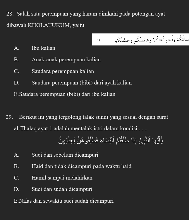 Salah satu perempuan yang haram dinikahi pada potongan ayat
dibawah KHOLATUKUM, yaitu
, ; d
A. Ibu kalian
B. Anak-anak perempuan kalian
C. Saudara perempuan kalian
D. Saudara perempuan (bibi) dari ayah kalian
E.Saudara perempuan (bibi) dari ibu kalian
29. Berikut ini yang tergolong talak sunni yang sesuai dengan surat
al-Thalaq ayat 1 adalah mentalak istri dalam kondisi ......
A. Suci dan sebelum dicampuri
B. Haid dan tidak dicampuri pada waktu haid
C. Hamil sampai melahirkan
D. Suci dan sudah dicampuri
E.Nifas dan sewaktu suci sudah dicampuri