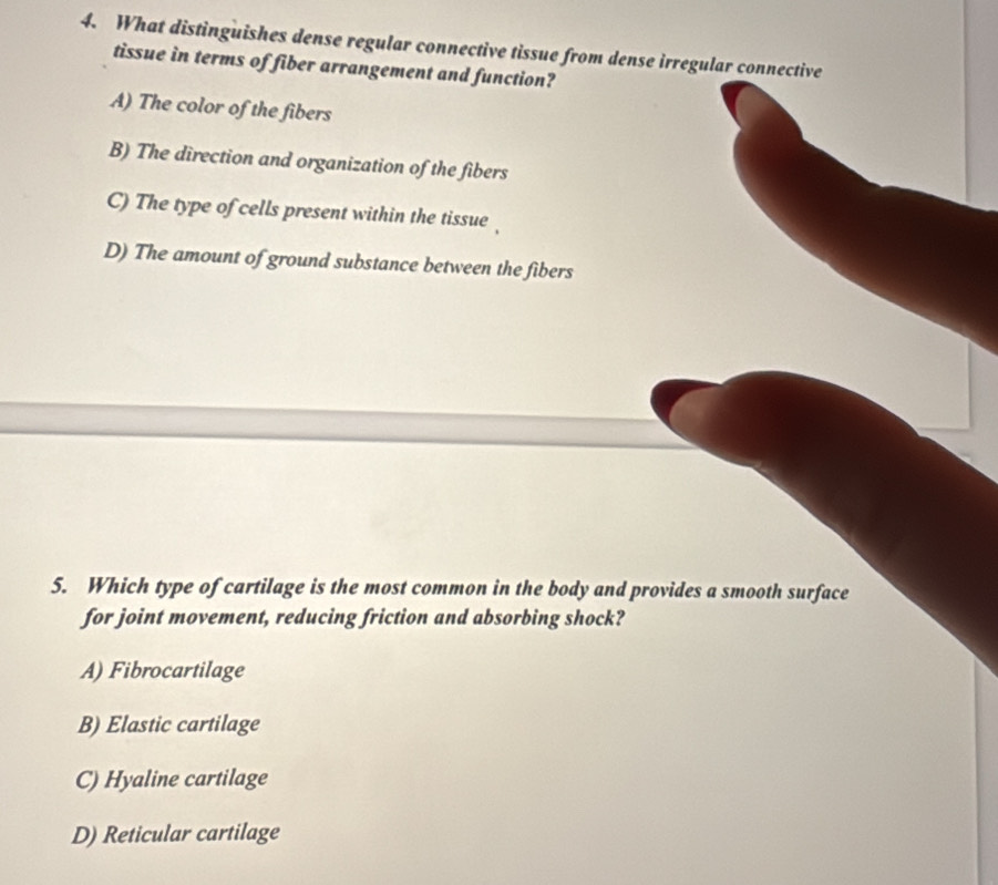 What distinguishes dense regular connective tissue from dense irregular connective
tissue in terms of fiber arrangement and function?
A) The color of the fibers
B) The direction and organization of the fibers
C) The type of cells present within the tissue ,
D) The amount of ground substance between the fibers
5. Which type of cartilage is the most common in the body and provides a smooth surface
for joint movement, reducing friction and absorbing shock?
A) Fibrocartilage
B) Elastic cartilage
C) Hyaline cartilage
D) Reticular cartilage