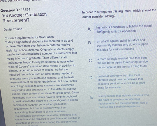 lives. Jüst 1ook troug
Question 3:13694 
Yet Another Graduation In order to strengthen this argument, which should the
Requirement? author consider adding?
Daniel Thrash humorous anecdotes to lighten the mood
A
and gently criticize opponents
Current Requirements for Graduation:
Today's high school students are required to do and B an attack against administrators and
achieve more than ever before in order to receive community leaders who do not support
their high school diploma. Originally students simply this idea for various reasons
had to earn an established number of credits over four
years in order to graduate. Then different state
legislatures began to require students to pass either C a more strongly worded plea that begs
the reader to agree to requiring service
'End-of-Course' exams or state exams in addition to hours because it's the right thing to do
earning a certain number of credits. At first the
required "end-of-course' or state exams needed to
graduate were just math and reading, and the tests D personal testimony from the local
were written at an eighth-grade level. But now, in this librarian about how he believes that
era of high-stakes testing, students are sometimes thing for everyone requiring service hours will be a good
required to take and pass up to five different subject
exams, often written at an eleventh grade level. Given
how many hoops students have to jump through just E survey results that indicate students who
to walk across the stage in a cap-and-gown, it seems did have to complete service hour
ludicrous to suggest yet another graduation requirements felt the requirement was a
requirement, but that is precisely what I am positive and beneficial experience
advocating. In addition to all the academic
requirements placed upon a student. I propose that
students also be required to complete a set number of
volunteer or service hours during the course of thei