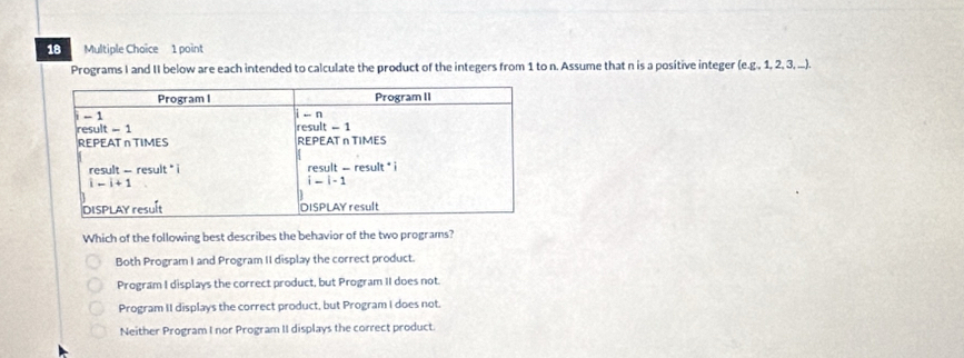 Multiple Choïce 1 point
Programs I and II below are each intended to calculate the product of the integers from 1 to n. Assume that n is a positive integer (eg,1,2,3,...).
Which of the following best describes the behavior of the two programs?
Both Program I and Program II display the correct product.
Program I displays the correct product, but Program II does not.
Program II displays the correct product, but Program I does not.
Neither Program I nor Program II displays the correct product