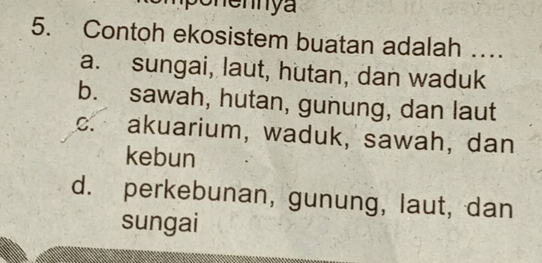 Contoh ekosistem buatan adalah …
a. sungai, laut, hutan, dan waduk
b. sawah, hutan, gunung, dan laut
c. akuarium, waduk, sawah, dan
kebun
d. perkebunan, gunung, laut, dan
sungai