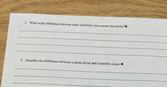 What is the difference between static electricity and current electricity?● 
_ 
_ 
_ 
_ 
3. Describe the difference between a series circuit and a parallel circuit. 
_ 
_ 
_