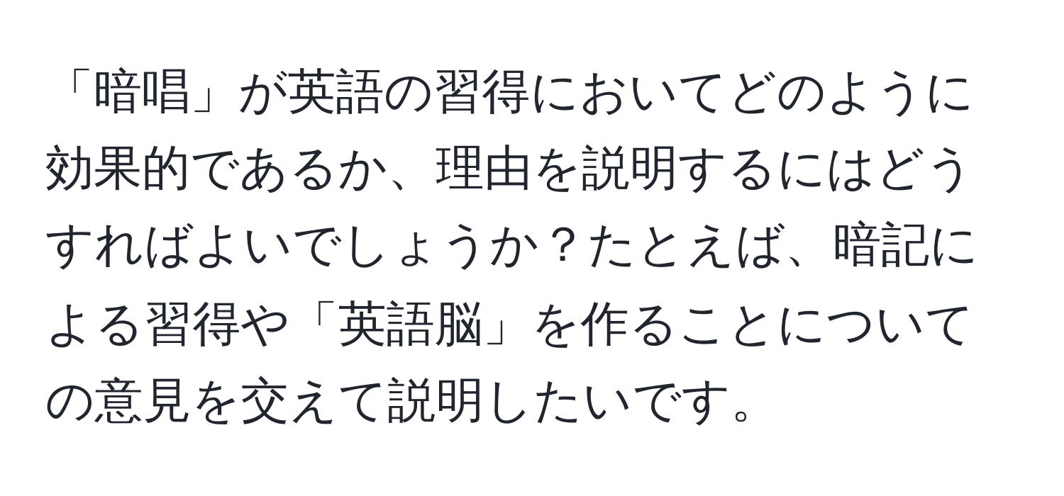 「暗唱」が英語の習得においてどのように効果的であるか、理由を説明するにはどうすればよいでしょうか？たとえば、暗記による習得や「英語脳」を作ることについての意見を交えて説明したいです。