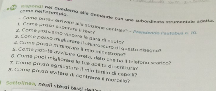 come nell'esempio. 
Rispondi nel quaderno alle domande con una subordinata strumentale adatta, 
- Come posso arrivare alla stazione centrale? - Prendendo l'autobus n. 10
1. Come posso superare il test? 
2. Come possiamo vincere la gara di nuoto? 
3, Come posso migliorare il chiaroscuro di questo disegno? 
4. Come posso migliorare il mio minestrone? 
5. Come potete avvisare Greta, dato che ha il telefono scarico? 
6. Come puoi migliorare le tue abilità di scrittura? 
7. Come posso aggiustare il mio taglio di capelli? 
g. Come posso evitare di contrarre il morbillo? 
Sottolinea, negli stessi testi dell'