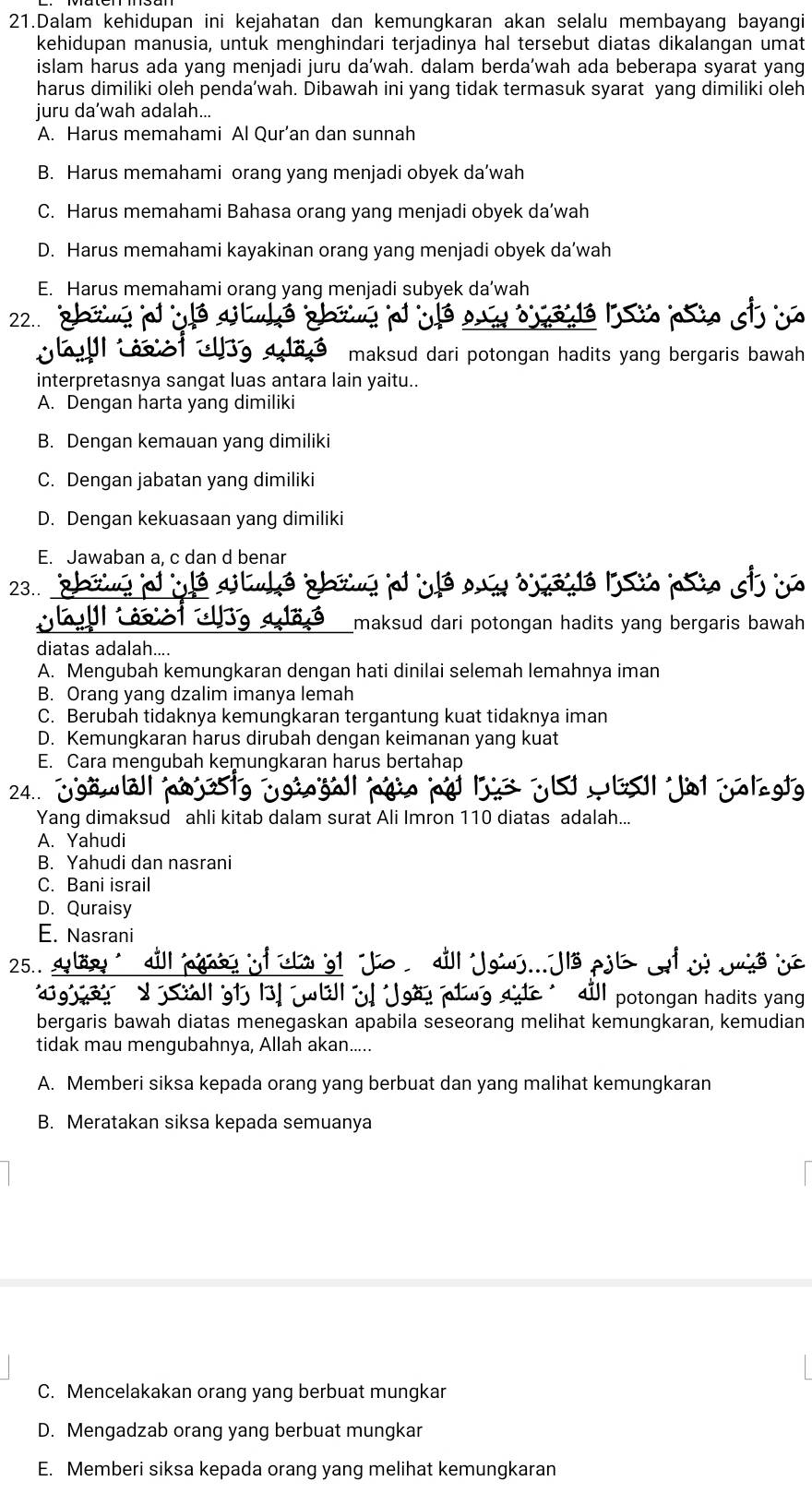 Dalam kehidupan ini kejahatan dan kemungkaran akan selalu membayang bayangi
kehidupan manusia, untuk menghindari terjadinya hal tersebut diatas dikalangan umat
islam harus ada yang menjadi juru da'wah. dalam berda'wah ada beberapa syarat yang
harus dimiliki oleh penda’wah. Dibawah ini yang tidak termasuk syarat yang dimiliki oleh
juru da’wah adalah...
A. Harus memahami Al Qur’an dan sunnah
B. Harus memahami orang yang menjadi obyek da’wah
C. Harus memahami Bahasa orang yang menjadi obyek da’wah
D. Harus memahami kayakinan orang yang menjadi obyek da’wah
E. Harus memahami orang yang menjadi subyek da’wah
22..       
        
maksud dari potongan hadits yang bergaris bawah .
interpretasnya sangat luas antara lain yaitu..
A. Dengan harta yang dimiliki
B. Dengan kemauan yang dimiliki
C. Dengan jabatan yang dimiliki
D. Dengan kekuasaan yang dimiliki
E. Jawaban a, c dan d benar
23..
    
maksud dari potongan hadits yang bergaris bawah .
diatas adalah....
A. Mengubah kemungkaran dengan hati dinilai selemah lemahnya iman
B. Orang yang dzalim imanya lemah
C. Berubah tidaknya kemungkaran tergantung kuat tidaknya iman
D. Kemungkaran harus dirubah dengan keimanan yang kuat
E. Cara mengubah kemungkaran harus bertahap
24..  H Jol jolagt
Yang dimaksud ahli kitab dalam surat Ali Imron 110 diatas adalah...
A. Yahudi
B. Yahudi dan nasrani
C. Bani israil
D. Quraisy
E. Nasrani
25.. .
tongan hadits yang
bergaris bawah diatas menegaskan apabila seseorang melihat kemungkaran, kemudian
tidak mau mengubahnya, Allah akan.....
A. Memberi siksa kepada orang yang berbuat dan yang malihat kemungkaran
B. Meratakan siksa kepada semuanya
C. Mencelakakan orang yang berbuat mungkar
D. Mengadzab orang yang berbuat mungkar
E. Memberi siksa kepada orang yang melihat kemungkaran