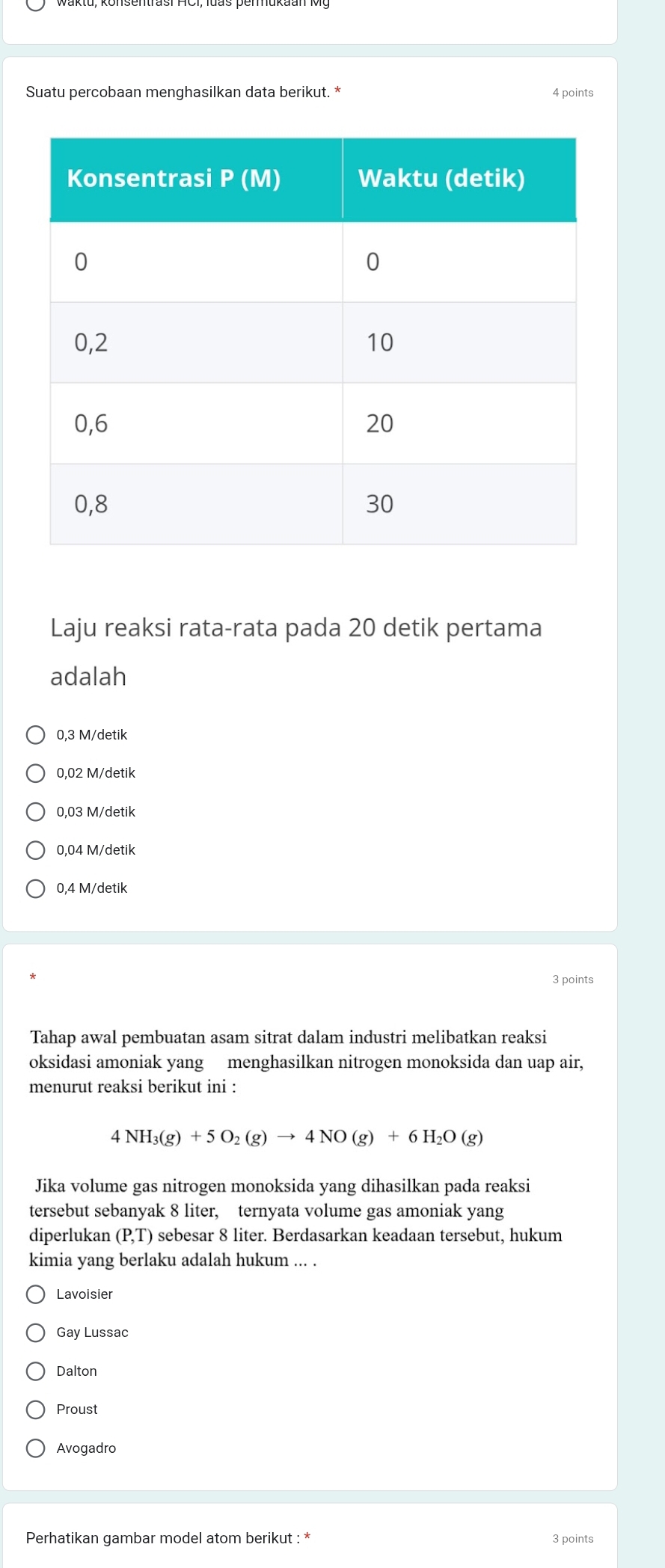 Suatu percobaan menghasilkan data berikut. * 4 points
Laju reaksi rata-rata pada 20 detik pertama
adalah
0,3 M/detik
0,02 M/detik
0,03 M/detik
0,04 M/detik
0,4 M/detik
3 points
Tahap awal pembuatan asam sitrat dalam industri melibatkan reaksi
oksidasi amoniak yang menghasilkan nitrogen monoksida dan uap air,
menurut reaksi berikut ini :
4NH_3(g)+5O_2(g)to 4NO(g)+6H_2O(g)
Jika volume gas nitrogen monoksida yang dihasilkan pada reaksi
tersebut sebanyak 8 liter, ternyata volume gas amoniak yang
diperlukan (P,T) sebesar 8 liter. Berdasarkan keadaan tersebut, hukum
kimia yang berlaku adalah hukum ... .
Lavoisier
Gay Lussac
Dalton
Proust
Avogadro
Perhatikan gambar model atom berikut : * 3 points