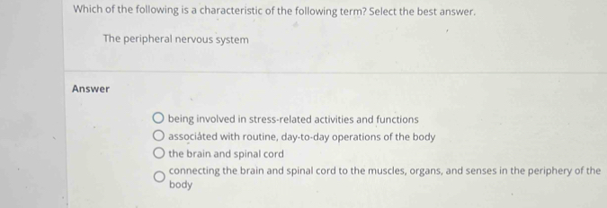 Which of the following is a characteristic of the following term? Select the best answer.
The peripheral nervous system
Answer
being involved in stress-related activities and functions
associáted with routine, day-to-day operations of the body
the brain and spinal cord
connecting the brain and spinal cord to the muscles, organs, and senses in the periphery of the
body