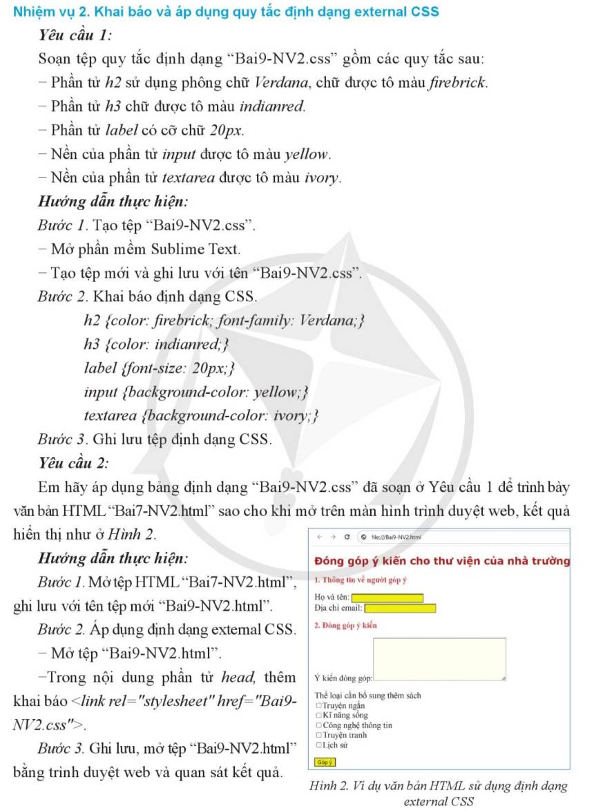 Nhiệm vụ 2. Khai báo và áp dụng quy tắc định dạng external CSS
Yêu cầu 1:
Soạn tệp quy tắc định dạng “Bai9-NV2.css” gồm các quy tắc sau:
- Phần tử h2 sử dụng phông chữ Verdana, chữ được tô màu firebrick.
- Phần tử h3 chữ được tô màu indianred.
- Phần tử label có cỡ chữ 20px.
-  Nền của phần tử input được tô màu yellow.
- Nền của phần tử textarea được tô màu ivory.
Hướng dẫn thực hiện:
Bước 1. Tạo tệp “Bai9-NV2.css”.
- Mở phần mềm Sublime Text.
- Tạo tệp mới và ghi lưu với tên “Bai9-NV2.css”.
Bước 2. Khai báo định dạng CSS.
h2 color: firebrick; font-family: Verdana;
h3 color: indianred;
label font-size: 20px;
input background-color: yellow;
textarea background-color: ivory;
Bước 3. Ghi lưu tệp định dạng CSS.
Yêu cầu 2:
Em hãy áp dụng bảng định dạng “Bai9-NV2.css” đã soạn ở Yêu cầu 1 để trình bày
văn bản HTML“Bai7-NV2.html” sao cho khi mở trên màn hình trình duyệt web, kết quả
hiển thị như ở Hình 2. ⑤ file:///Bai9-NV2.html
c
Hướng dẫn thực hiện: Đóng góp ý kiến cho thư viện của nhà trường
Bước 1. Mở tệp HTML “Bai7-NV2.html”, 1. Thông tin về người góp ý
ghi lưu với tên tệp mới “Bai9-NV2.html”. Họ và tên: Dịa chi email:
Bước 2. Áp dụng định dạng external CSS. 2. Đóng gỏp ý kiển
- Mở tệp “Bai9-NV2.html”.
Trong nội dung phần tử head, thêm Ý kiến đóng góp:
khai báo. * Công nghệ thông tin
* Truyện tranh
Bước 3. Ghi lưu, mở tệp “Bai9-NV2.html” ○Lịch sử
bằng trình duyệt web và quan sát kết quả. Gópý
Hình 2. Vi dụ văn bản HTML sử dụng định dạng
external CSS