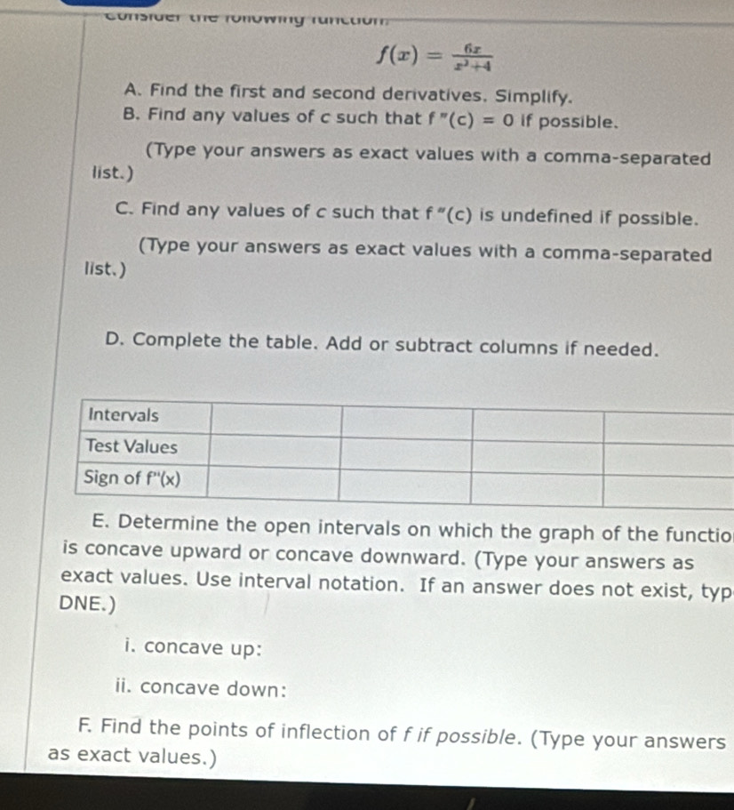 Consider  t e  fü
f(x)= 6x/x^2+4 
A. Find the first and second derivatives. Simplify.
B. Find any values of c such that f''(c)=0 if possible.
(Type your answers as exact values with a comma-separated
list.)
C. Find any values of c such that f''(c) is undefined if possible.
(Type your answers as exact values with a comma-separated
list.)
D. Complete the table. Add or subtract columns if needed.
E. Determine the open intervals on which the graph of the functio
is concave upward or concave downward. (Type your answers as
exact values. Use interval notation. If an answer does not exist, typ
DNE.)
i. concave up:
ii. concave down:
F. Find the points of inflection of f if possible. (Type your answers
as exact values.)