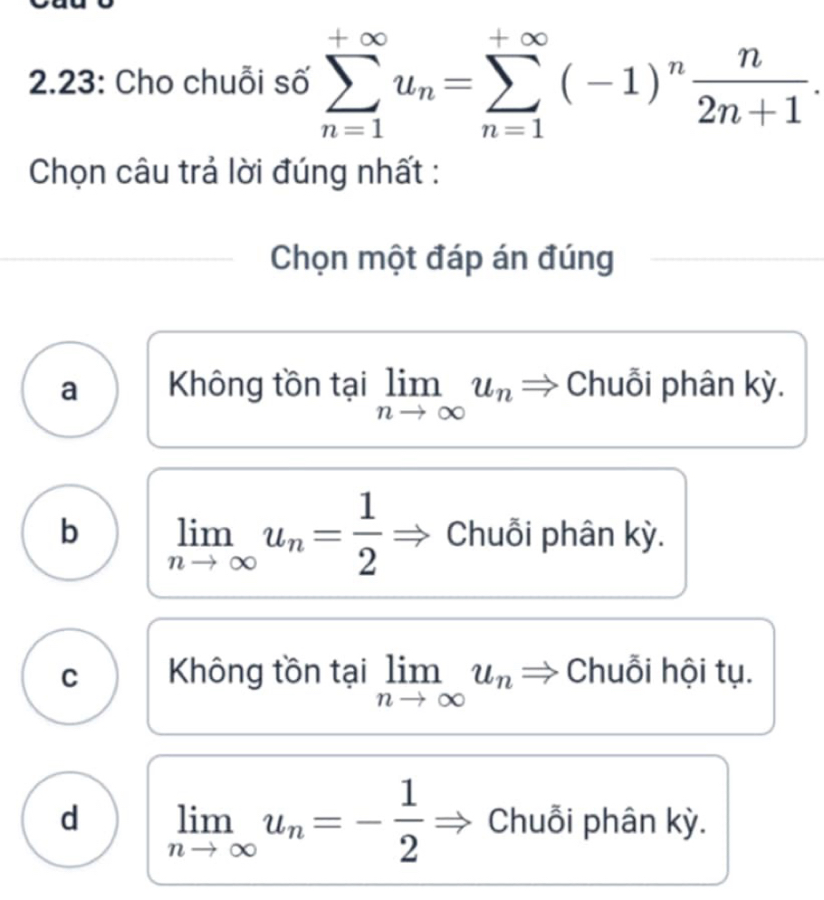 2.23: Cho chuỗi số sumlimits _(n=1)^(+∈fty)u_n=sumlimits _(n=1)^(+∈fty)(-1)^n n/2n+1 . 
Chọn câu trả lời đúng nhất :
Chọn một đáp án đúng
a Không tồn tại limlimits _nto ∈fty u_n Chuỗi phân kỳ.
b limlimits _nto ∈fty u_n= 1/2  Chuỗi phân kỳ.
C Không tồn tại limlimits _nto ∈fty u_n Chuỗi hội tụ.
d limlimits _nto ∈fty u_n=- 1/2  Chuỗi phân kỳ.