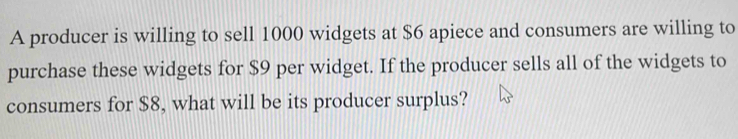 A producer is willing to sell 1000 widgets at $6 apiece and consumers are willing to 
purchase these widgets for $9 per widget. If the producer sells all of the widgets to 
consumers for $8, what will be its producer surplus?