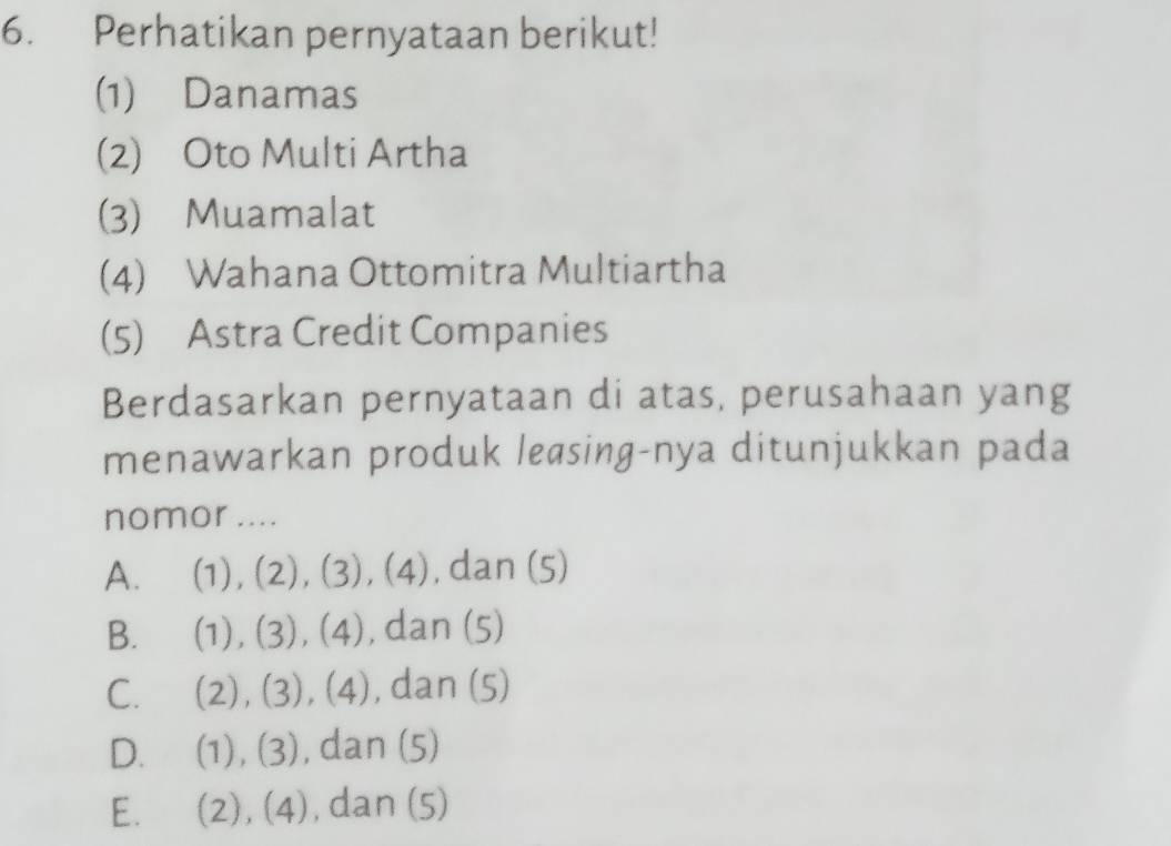 Perhatikan pernyataan berikut!
(1) Danamas
(2) Oto Multi Artha
(3) Muamalat
(4) Wahana Ottomitra Multiartha
(5) Astra Credit Companies
Berdasarkan pernyataan di atas, perusahaan yang
menawarkan produk leasing-nya ditunjukkan pada
nomor....
A. (1),(2),(3),(4) , dan (5)
B. (1),(3), (4) , dan (5)
C. (2),(3),(4) , dan (5)
D. (1),(3) , dan (5)
E. (2),(4) , dan (5)