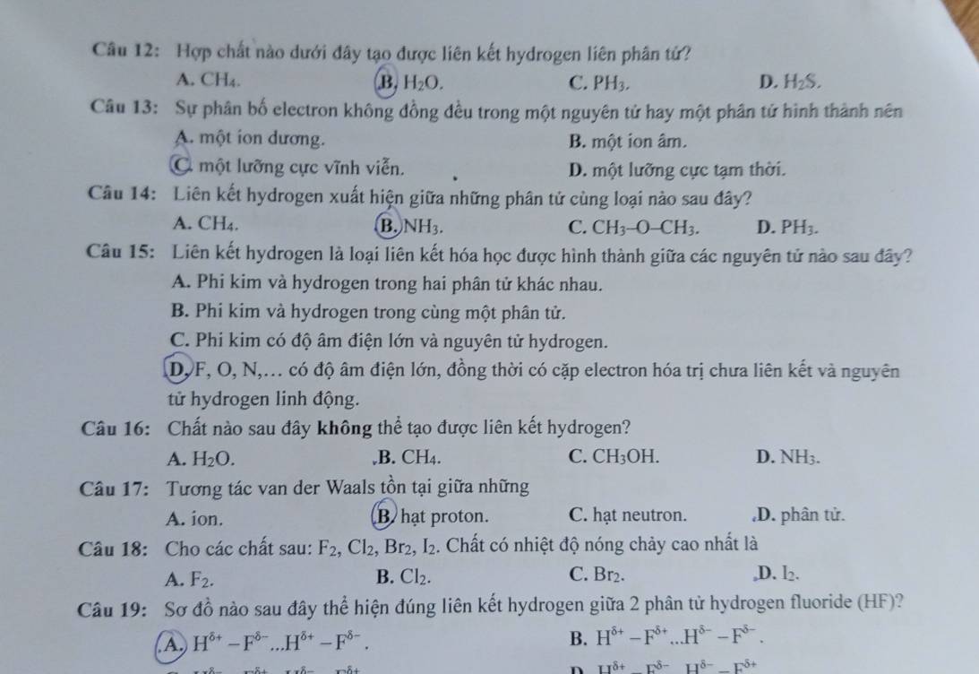 Hợp chất nào dưới đây tạo được liên kết hydrogen liên phân tứ?
A. CH₄. B. H_2O. C. PH_3. D. H_2S.
Câu 13: Sự phân bố electron không đồng đều trong một nguyên tử hay một phân tử hình thành nên
A. một ion dương. B. một ion âm.
C một lưỡng cực vĩnh viễn. D. một lưỡng cực tạm thời.
Câu 14: Liên kết hydrogen xuất hiện giữa những phân tử cùng loại nào sau đây?
A. CH₄. B. NH_3. C. CH_3-O-CH_3. D. PH_3.
Câu 15: Liên kết hydrogen là loại liên kết hóa học được hình thành giữa các nguyên tử nào sau đây?
A. Phi kim và hydrogen trong hai phân tử khác nhau.
B. Phi kim và hydrogen trong cùng một phân tử.
C. Phi kim có độ âm điện lớn và nguyên tử hydrogen.
DJF, O, N,... có độ âm điện lớn, đồng thời có cặp electron hóa trị chưa liên kết và nguyên
tử hydrogen linh động.
Câu 16: Chất nào sau đây không thể tạo được liên kết hydrogen?
A. H_2O. ,B. CH4. C. CH_3OH. D. NH_3.
Câu 17: Tương tác van der Waals tồn tại giữa những
A. ion. B hat proton. C. hạt neutron. ,D. phân tử.
Câu 18: Cho các chất sau: F_2,Cl_2,Br_2,I_2. Chất có nhiệt độ nóng chảy cao nhất là
A. F_2. B. Cl_2. C. Br_2. ,D. I_2.
Câu 19: Sơ đồ nào sau đây thể hiện đúng liên kết hydrogen giữa 2 phân tử hydrogen fluoride (HF)?
A. H^(delta +)-F^(delta -)...H^(delta +)-F^(delta -).
B. H^(delta +)-F^(delta +)...H^(delta -)-F^(delta -).
n -IJ^(delta +)-F^(delta -)H^(delta -)-F^(delta +)