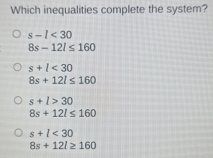 Which inequalities complete the system?
s-l<30</tex>
8s-12l≤ 160
s+l<30</tex>
8s+12l≤ 160
s+l>30
8s+12l≤ 160
s+l<30</tex>
8s+12l≥ 160