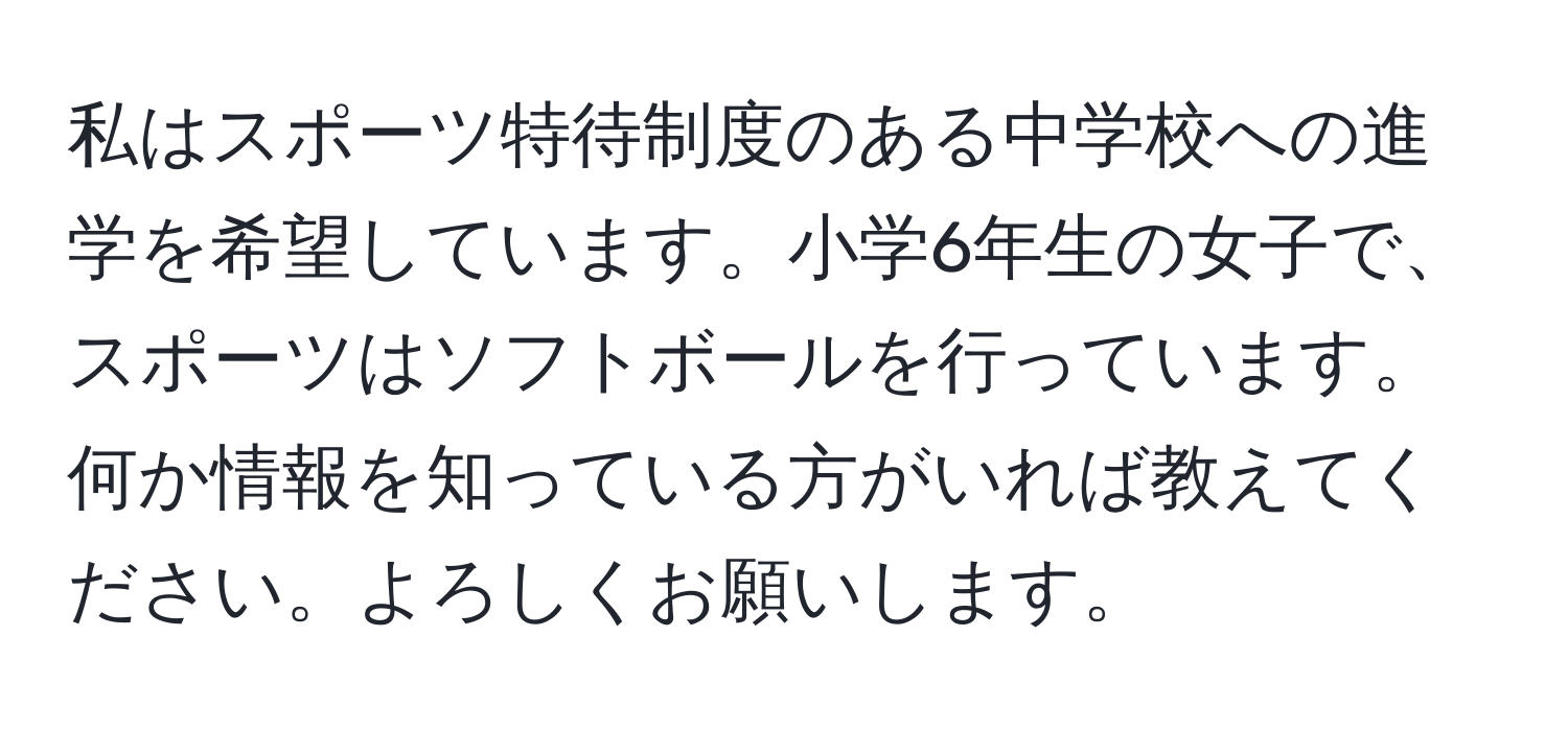 私はスポーツ特待制度のある中学校への進学を希望しています。小学6年生の女子で、スポーツはソフトボールを行っています。何か情報を知っている方がいれば教えてください。よろしくお願いします。