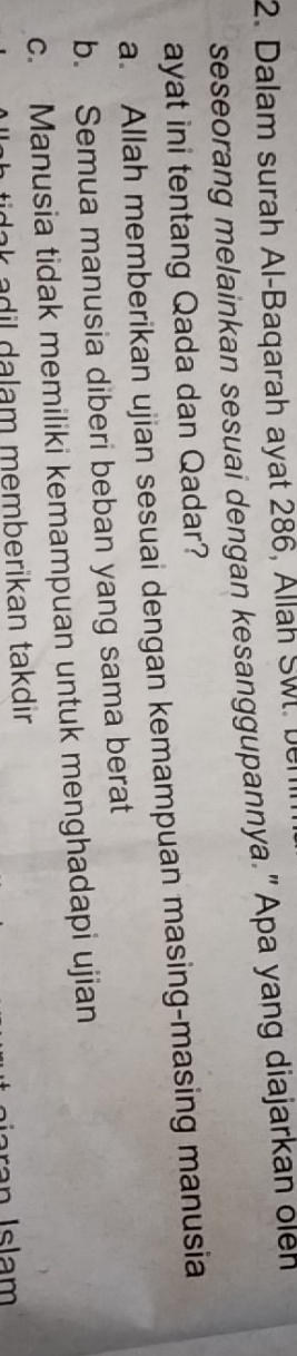 Dalam surah Al-Baqarah ayat 286, Allah Sw. ber
seseorang melainkan sesuai dengan kesanggupannya." Apa yang diajarkan oleh
ayat ini tentang Qada dan Qadar?
a. Allah memberikan ujian sesuai dengan kemampuan masing-masing manusia
b. Semua manusia diberi beban yang sama berat
c. Manusia tidak memiliki kemampuan untuk menghadapi ujian
ak adil dalam memberikan takdir