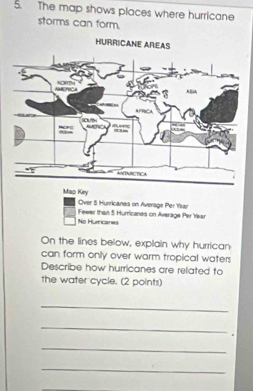 The map shows places where hurricane 
storms can form. 
Key 
Over 5 Hurricanes on Average Per Yar 
Fewer than 5 Hurricanes on Average Per Year
No Hurricanes 
On the lines below, explain why hurrican 
can form only over warm tropical waters 
Describe how hurricanes are related to 
the water cycle. (2 points) 
_ 
_ 
* 
_ 
_