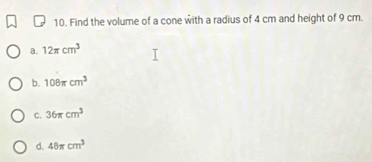 Find the volume of a cone with a radius of 4 cm and height of 9 cm.
a. 12π cm^3
b. 108π cm^3
C. 36π cm^3
d. 48π cm^3