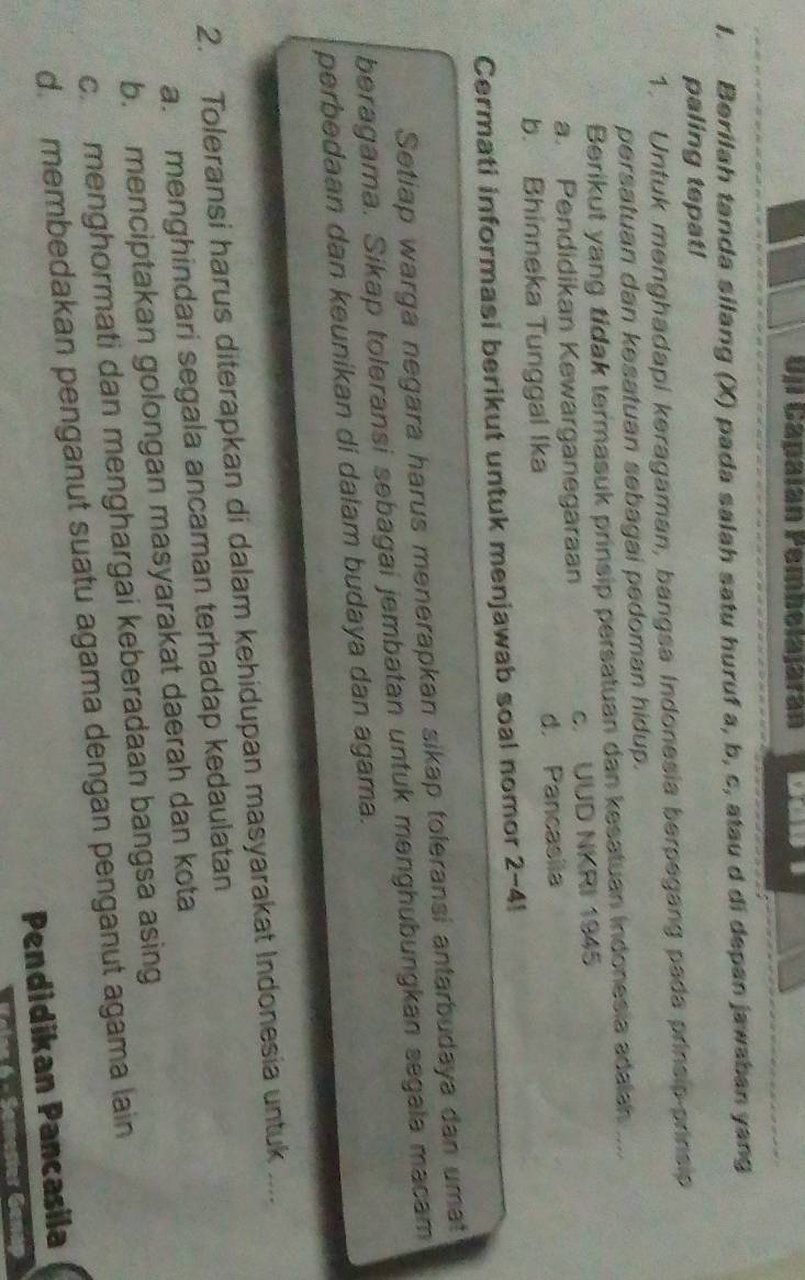 Uji Capalan Pemholajáran
1. Berilah tanda silang (X) pada salah satu huruf a, b, c, atau d di depan jawaban yang
paling tepat!
1. Untuk menghadapi keragaman, bangsa Indonesia berpegang pada prinsip prinsip
persatuan dan kesatuan sebagai pedoman hidup.
Berikut yang tidak termasuk prinsip persatuan dan kesatuan indonesia adalsh ....
a. Pendidikan Kewarganegaraan c. UUD NKRI 1945
b. Bhinneka Tunggal Ika d. Pancasila
Cermati informasi berikut untuk menjawab soal nomor 2-4!
Setiap warga negara harus menerapkan sikap toleransi antarbudaya dan umat
beragama. Sikap toleransi sebagai jembatan untuk menghubungkan segala macam
perbedaan dan keunikan di dalam budaya dan agama.
2. Toleransi harus diterapkan di dalam kehidupan masyarakat Indonesia untuk ....
a. menghindari segala ancaman terhadap kedaulatan
b. menciptakan golongan masyarakat daerah dan kota
c. menghormati dan menghargai keberadaan bangsa asing
d. membedakan penganut suatu agama dengan penganut agama lain
Pendidikan Pancasila
6 - Semesier Genap