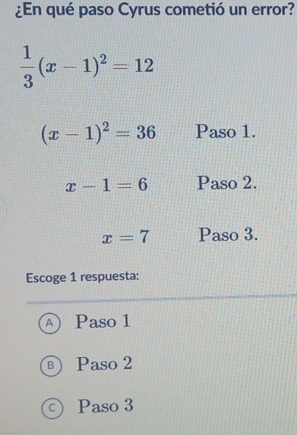 ¿En qué paso Cyrus cometió un error?
 1/3 (x-1)^2=12
(x-1)^2=36 Paso 1.
x-1=6 Paso 2.
x=7 Paso 3.
Escoge 1 respuesta:
A Paso 1
B ) Paso 2
c) Paso 3