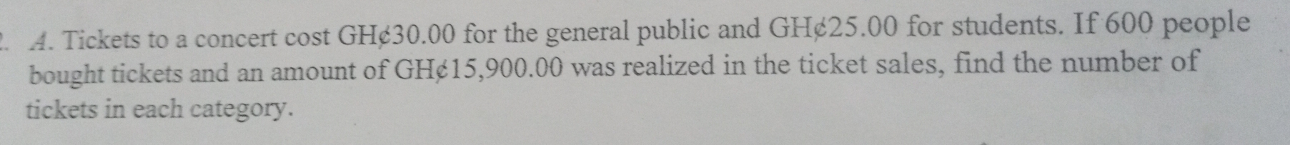 Tickets to a concert cost GH¢30.00 for the general public and GH¢25.00 for students. If 600 people 
bought tickets and an amount of GH¢15,900.00 was realized in the ticket sales, find the number of 
tickets in each category.