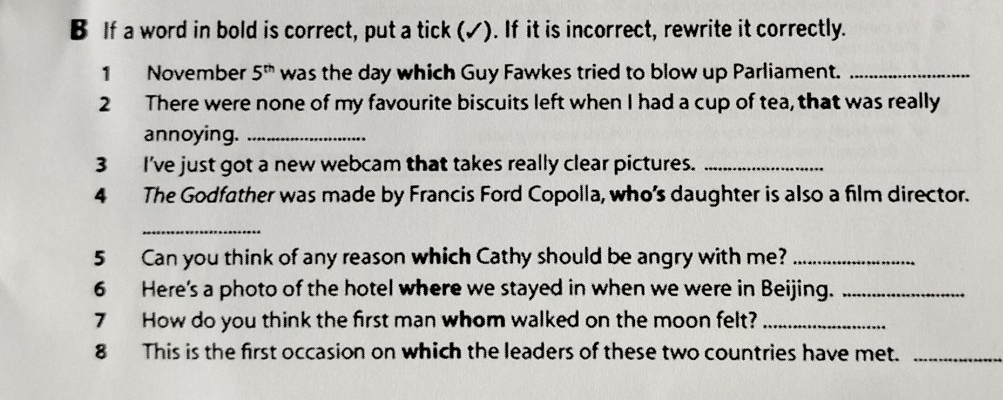 If a word in bold is correct, put a tick (✓). If it is incorrect, rewrite it correctly. 
1 November 5^(th) was the day which Guy Fawkes tried to blow up Parliament._ 
2 There were none of my favourite biscuits left when I had a cup of tea, that was really 
annoying._ 
3 I've just got a new webcam that takes really clear pictures._ 
4 The Godfather was made by Francis Ford Copolla, who’s daughter is also a film director. 
_ 
5 Can you think of any reason which Cathy should be angry with me?_ 
6 Here's a photo of the hotel where we stayed in when we were in Beijing._ 
7 How do you think the first man whom walked on the moon felt?_ 
8 This is the first occasion on which the leaders of these two countries have met._