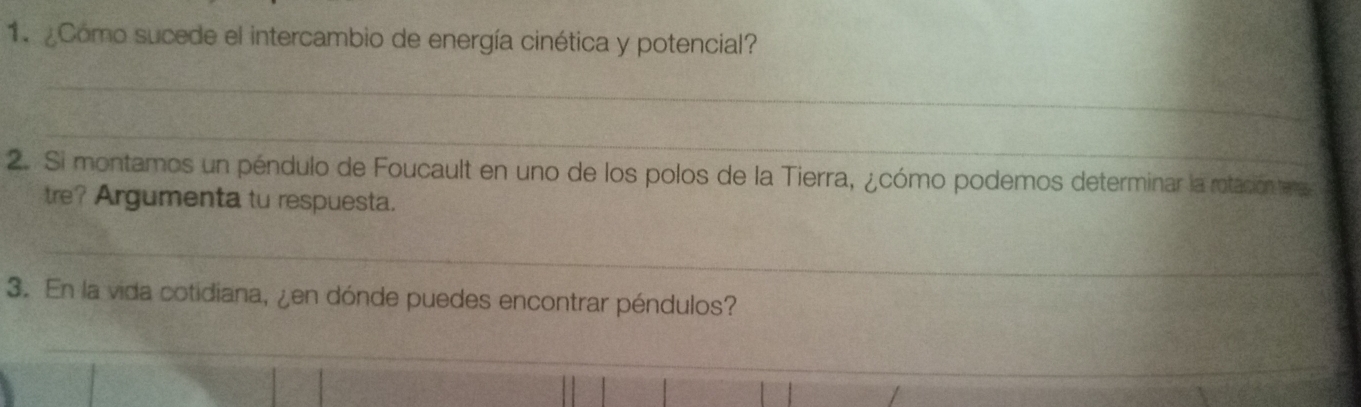 ¿Como sucede el intercambio de energía cinética y potencial? 
_ 
_ 
2. Si montamos un péndulo de Foucault en uno de los polos de la Tierra, ¿cómo podemos determinar la rotación tee 
tre? Argumenta tu respuesta. 
_ 
3. En la vida cotidiana, ¿en dónde puedes encontrar péndulos? 
_